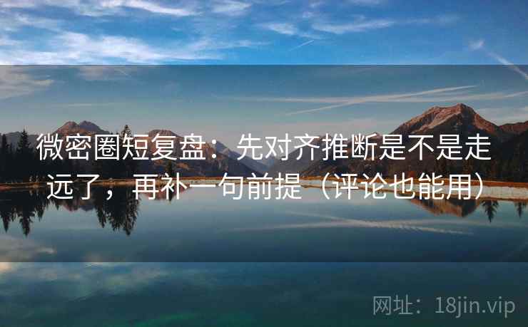 微密圈短复盘：先对齐推断是不是走远了，再补一句前提（评论也能用）