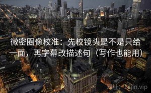 微密圈像校准：先校镜头是不是只给一面，再字幕改描述句（写作也能用）