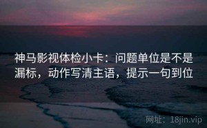 神马影视体检小卡：问题单位是不是漏标，动作写清主语，提示一句到位