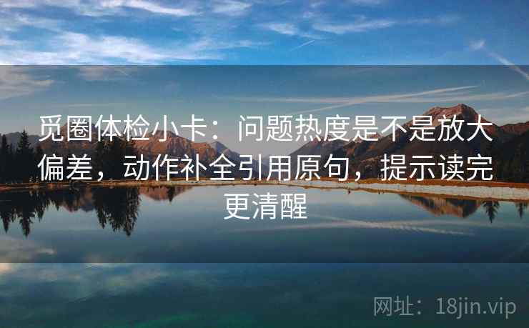 觅圈体检小卡:问题热度是不是放大偏差,动作补全引用原句,提示读完更清醒 觅圈体检小卡:问题热度是不是放大偏差,动作补全引用原句,提示读完更清醒