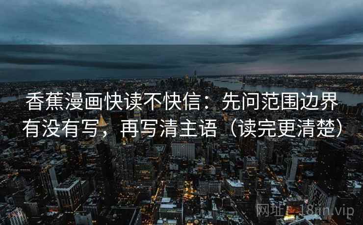 香蕉漫画快读不快信:先问范围边界有没有写,再写清主语(读完更清楚) 香蕉漫画快读不快信:先问范围边界有没有写,再写清主语(读完更清楚)