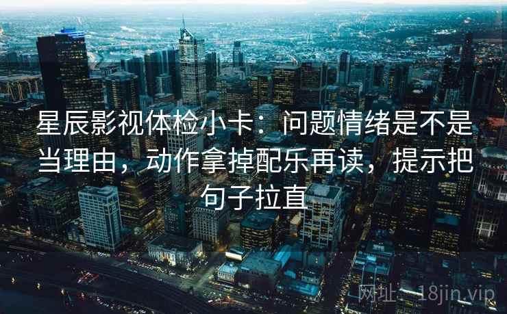 星辰影视体检小卡：问题情绪是不是当理由，动作拿掉配乐再读，提示把句子拉直