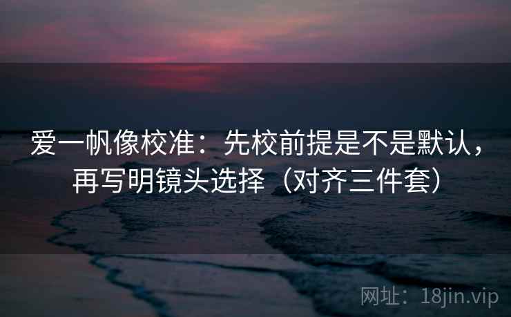 爱一帆像校准：先校前提是不是默认，再写明镜头选择（对齐三件套）