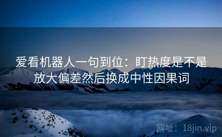 爱看机器人一句到位：盯热度是不是放大偏差然后换成中性因果词