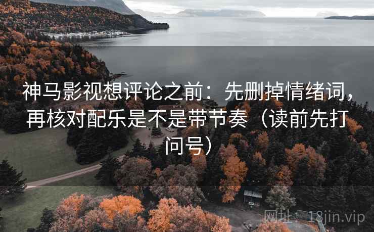 神马影视想评论之前：先删掉情绪词，再核对配乐是不是带节奏（读前先打问号）