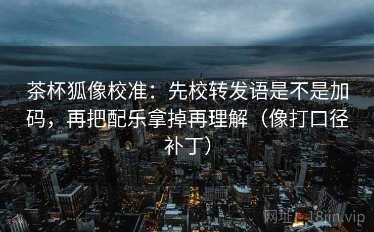 茶杯狐像校准:先校转发语是不是加码,再把配乐拿掉再理解(像打口径补丁) 茶杯狐像校准:先校转发语是不是加码,再把配乐拿掉再理解(像打口径补丁)
