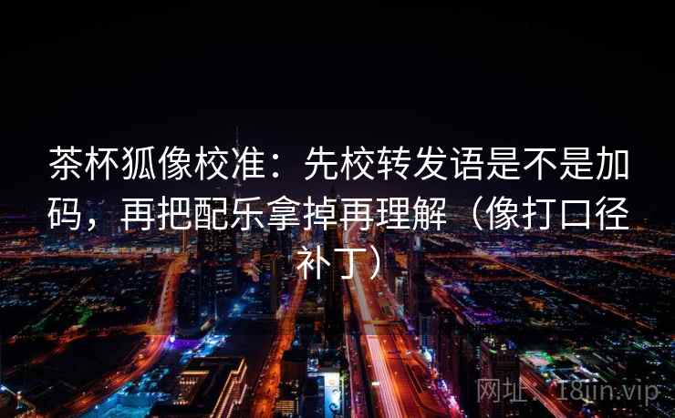 茶杯狐像校准:先校转发语是不是加码,再把配乐拿掉再理解(像打口径补丁) 茶杯狐像校准:先校转发语是不是加码,再把配乐拿掉再理解(像打口径补丁)