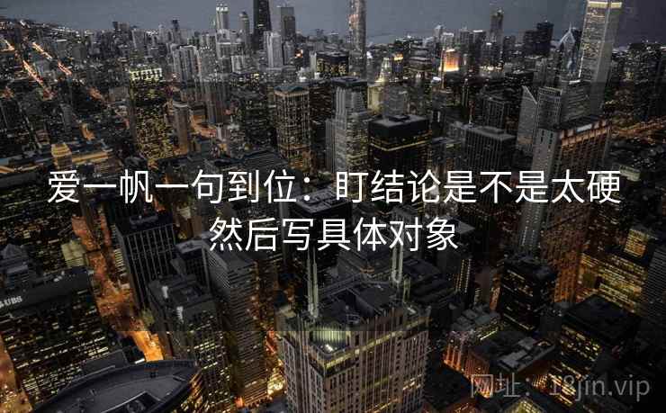 爱一帆一句到位:盯结论是不是太硬然后写具体对象 爱一帆一句到位:盯结论是不是太硬然后写具体对象