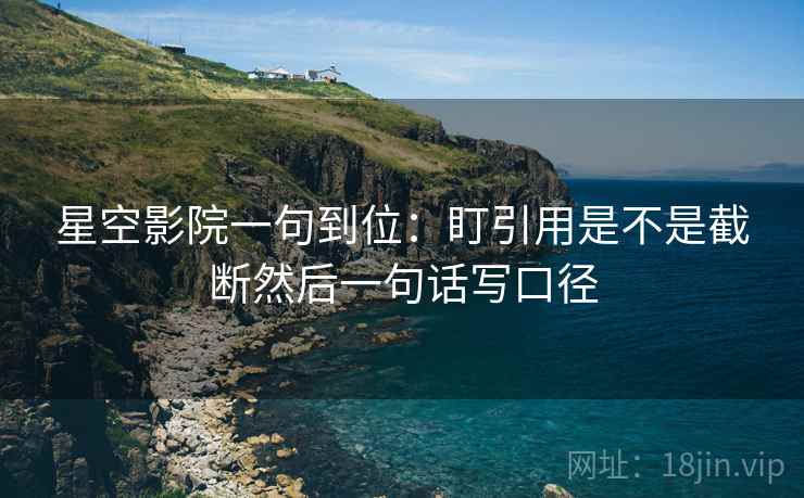 星空影院一句到位：盯引用是不是截断然后一句话写口径