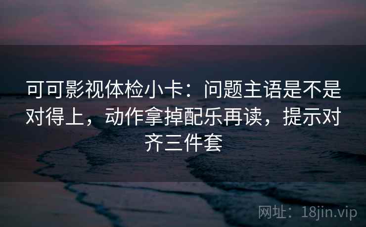 可可影视体检小卡:问题主语是不是对得上,动作拿掉配乐再读,提示对齐三件套 可可影视体检小卡:问题主语是不是对得上,动作拿掉配乐再读,提示对齐三件套