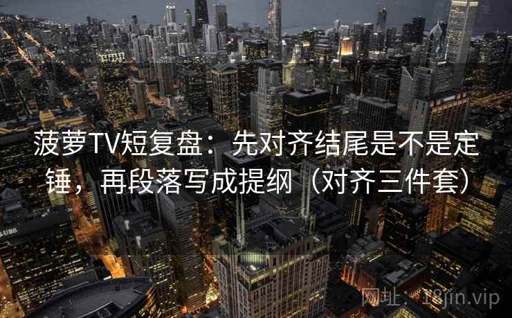 菠萝TV短复盘：先对齐结尾是不是定锤，再段落写成提纲（对齐三件套）