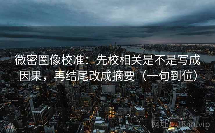 微密圈像校准：先校相关是不是写成因果，再结尾改成摘要（一句到位）