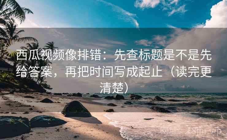 西瓜视频像排错:先查标题是不是先给答案,再把时间写成起止(读完更清楚) 西瓜视频像排错:先查标题是不是先给答案,再把时间写成起止(读完更清楚)