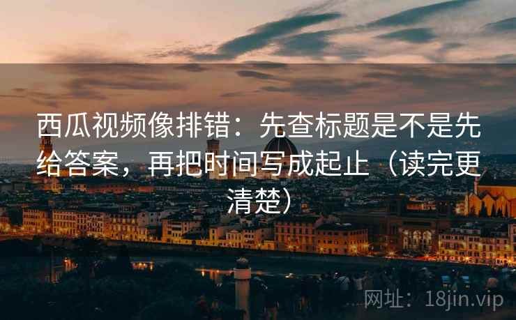 西瓜视频像排错:先查标题是不是先给答案,再把时间写成起止(读完更清楚) 西瓜视频像排错:先查标题是不是先给答案,再把时间写成起止(读完更清楚)