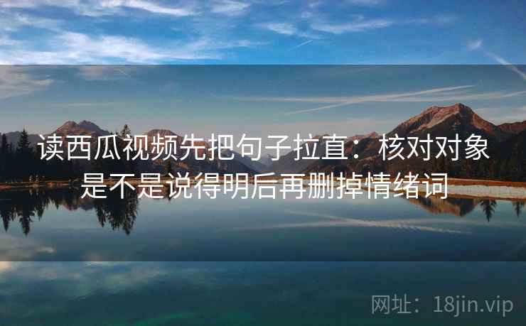 读西瓜视频先把句子拉直：核对对象是不是说得明后再删掉情绪词