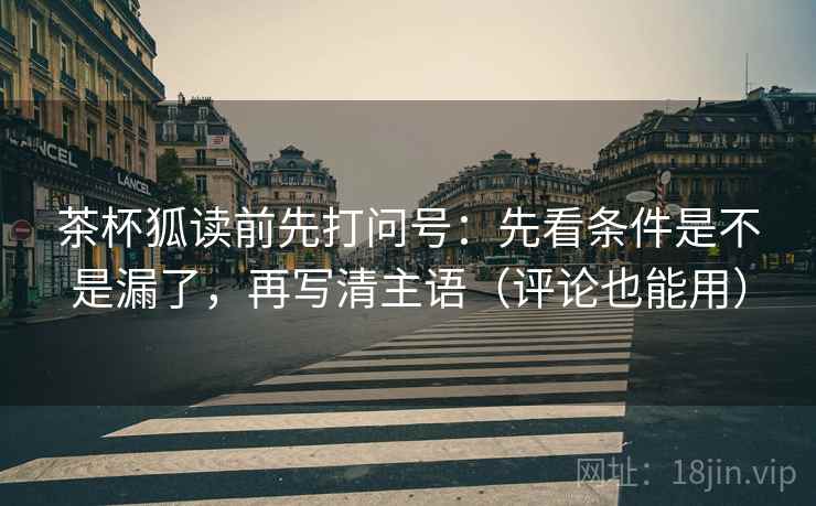 茶杯狐读前先打问号:先看条件是不是漏了,再写清主语(评论也能用) 茶杯狐读前先打问号:先看条件是不是漏了,再写清主语(评论也能用)