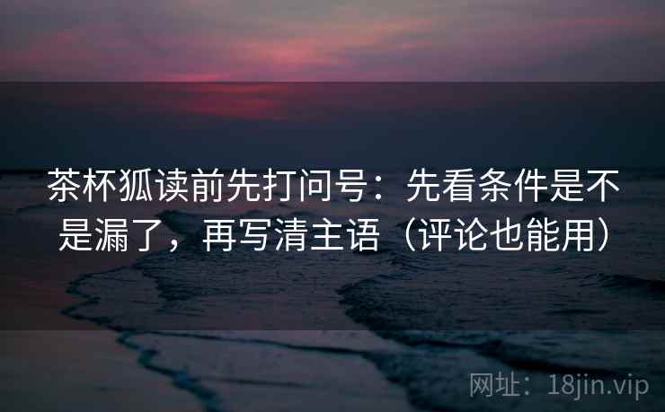 茶杯狐读前先打问号:先看条件是不是漏了,再写清主语(评论也能用) 茶杯狐读前先打问号:先看条件是不是漏了,再写清主语(评论也能用)