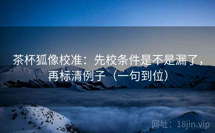 茶杯狐像校准:先校条件是不是漏了,再标清例子(一句到位) 茶杯狐像校准:先校条件是不是漏了,再标清例子(一句到位)