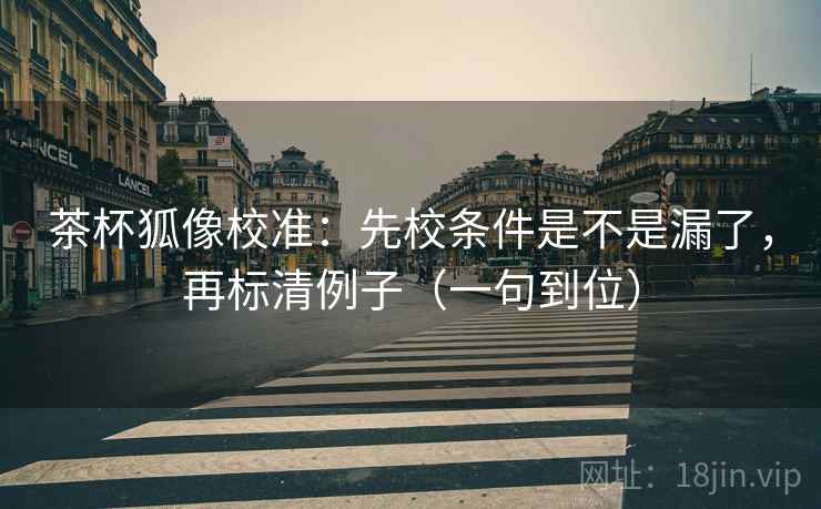 茶杯狐像校准:先校条件是不是漏了,再标清例子(一句到位) 茶杯狐像校准:先校条件是不是漏了,再标清例子(一句到位)