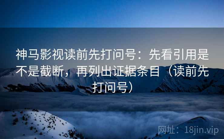 神马影视读前先打问号:先看引用是不是截断,再列出证据条目(读前先打问号) 神马影视读前先打问号:先看引用是不是截断,再列出证据条目(读前先打问号)