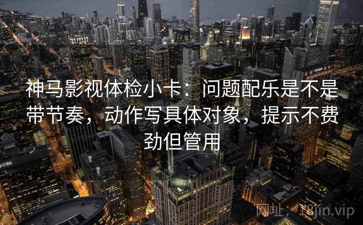 神马影视体检小卡:问题配乐是不是带节奏,动作写具体对象,提示不费劲但管用 神马影视体检小卡:问题配乐是不是带节奏,动作写具体对象,提示不费劲但管用