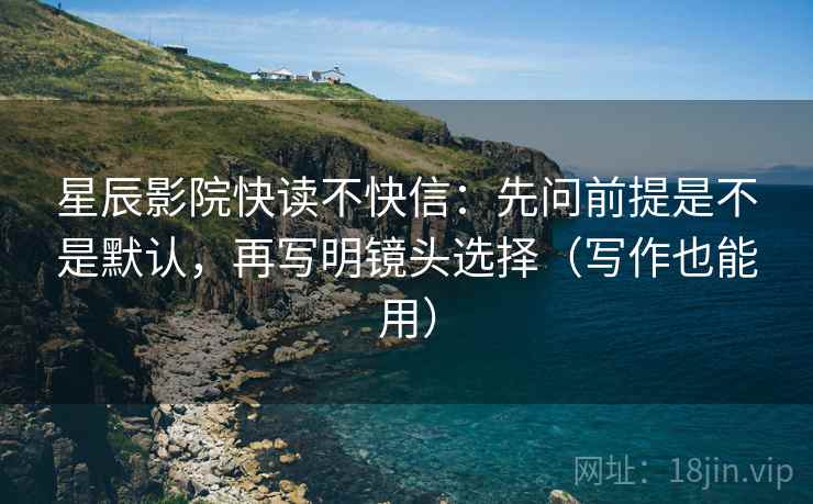 星辰影院快读不快信:先问前提是不是默认,再写明镜头选择(写作也能用) 星辰影院快读不快信:先问前提是不是默认,再写明镜头选择(写作也能用)
