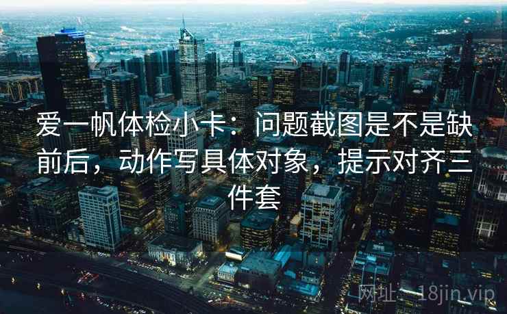 爱一帆体检小卡:问题截图是不是缺前后,动作写具体对象,提示对齐三件套 爱一帆体检小卡:问题截图是不是缺前后,动作写具体对象,提示对齐三件套
