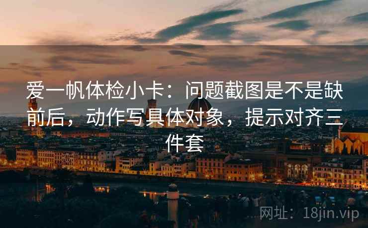 爱一帆体检小卡:问题截图是不是缺前后,动作写具体对象,提示对齐三件套 爱一帆体检小卡:问题截图是不是缺前后,动作写具体对象,提示对齐三件套