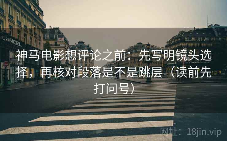 神马电影想评论之前:先写明镜头选择,再核对段落是不是跳层(读前先打问号) 神马电影想评论之前:先写明镜头选择,再核对段落是不是跳层(读前先打问号)