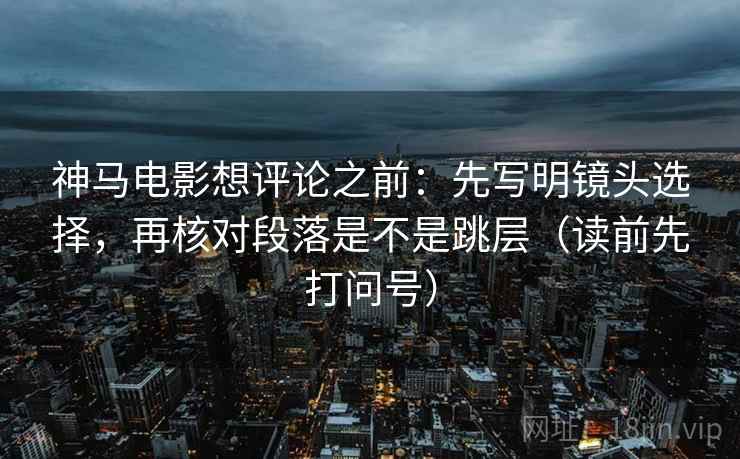 神马电影想评论之前:先写明镜头选择,再核对段落是不是跳层(读前先打问号) 神马电影想评论之前:先写明镜头选择,再核对段落是不是跳层(读前先打问号)