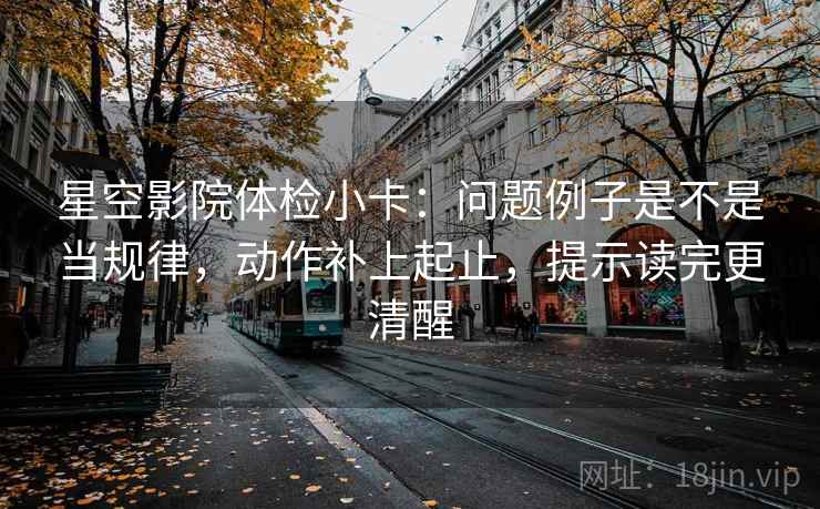 星空影院体检小卡：问题例子是不是当规律，动作补上起止，提示读完更清醒