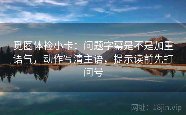 觅圈体检小卡：问题字幕是不是加重语气，动作写清主语，提示读前先打问号